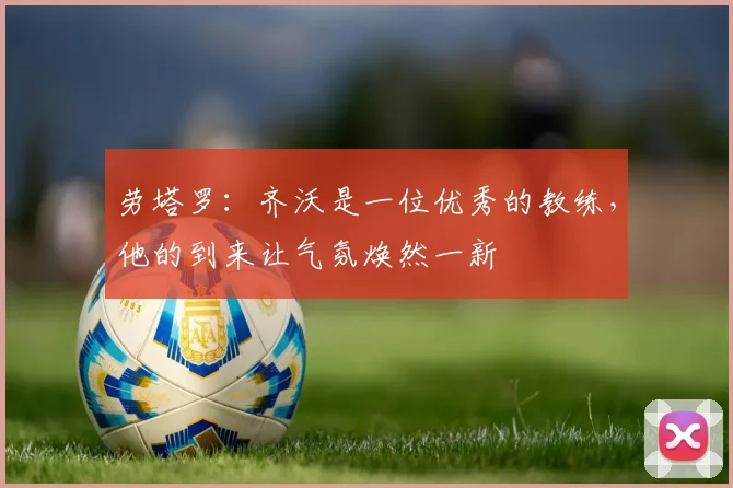 劳塔罗：齐沃是一位优秀的教练，他的到来让气氛焕然一新